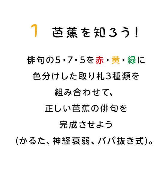 1 芭蕉を知ろう！　俳句の5・7・5を赤・黄・緑に色分けした取り札3種類を組み合わせて、正しい芭蕉の俳句を完成させよう(かるた、神経衰弱、ババ抜き式)。