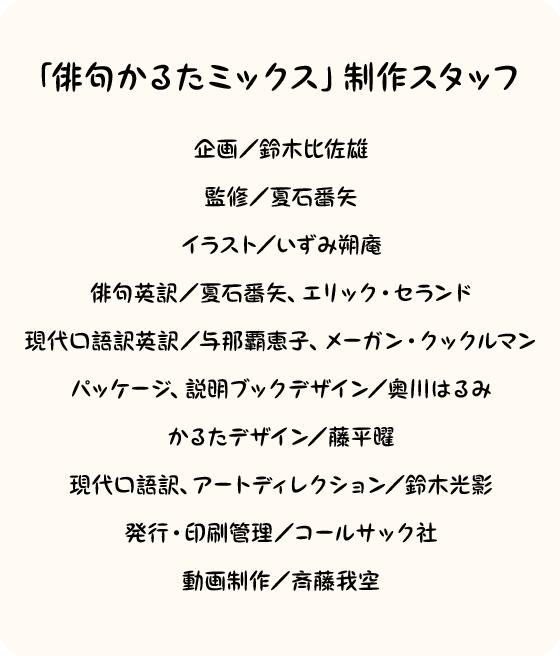 「俳句かるたミックス」制作スタッフ　企画／鈴木比佐雄監修／夏石番矢　イラスト／いずみ朔庵　俳句英訳／夏石番矢、エリック・セランド　現代口語訳英訳／与那覇恵子、メーガン・クックルマン　パッケージ、説明ブックデザイン／奥川はるみ　かるたデザイン／藤平曜　現代口語訳、アートディレクション／鈴木光影　発行・印刷管理／コールサック社　動画制作／斉藤我空